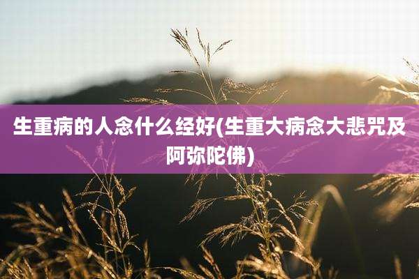 生重病的人念什么经好(生重大病念大悲咒及阿弥陀佛)