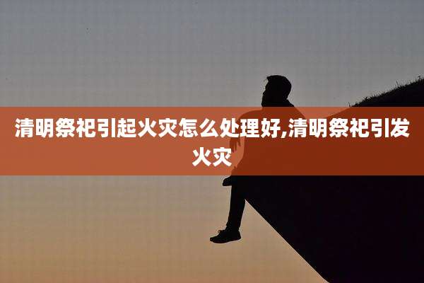 清明祭祀引起火灾怎么处理好,清明祭祀引发火灾