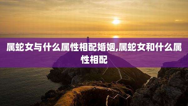 属蛇女与什么属性相配婚姻,属蛇女和什么属性相配
