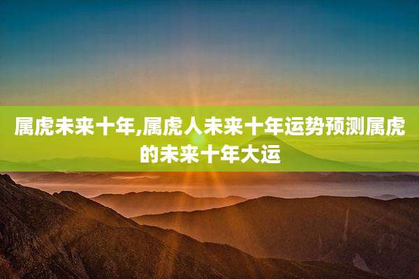 属虎未来十年,属虎人未来十年运势预测属虎的未来十年大运