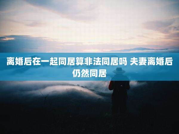 离婚后在一起同居算非法同居吗 夫妻离婚后仍然同居