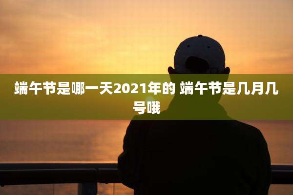 端午节是哪一天2021年的 端午节是几月几号哦