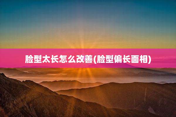 脸型太长怎么改善(脸型偏长面相)