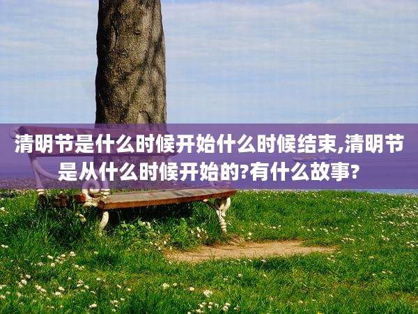 清明节是什么时候开始什么时候结束,清明节是从什么时候开始的?有什么故事?