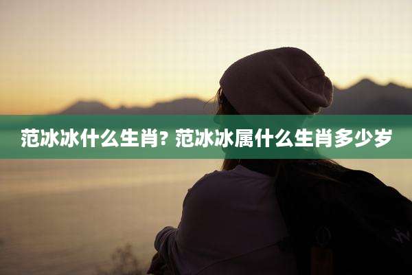 范冰冰什么生肖? 范冰冰属什么生肖多少岁