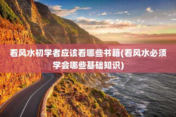 看风水初学者应该看哪些书籍(看风水必须学会哪些基础知识)