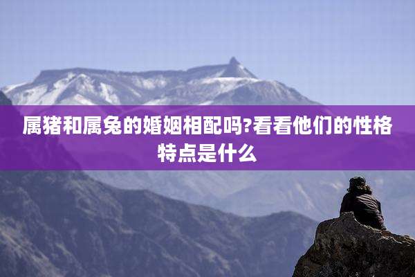 属猪和属兔的婚姻相配吗?看看他们的性格特点是什么