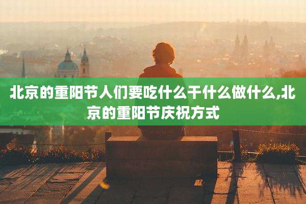 北京的重阳节人们要吃什么干什么做什么,北京的重阳节庆祝方式