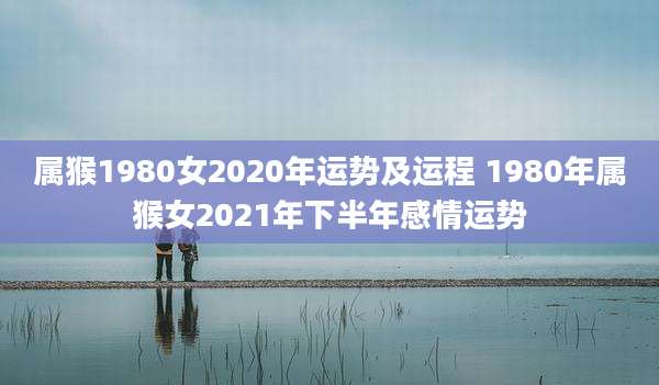 属猴1980女2020年运势及运程 1980年属猴女2021年下半年感情运势