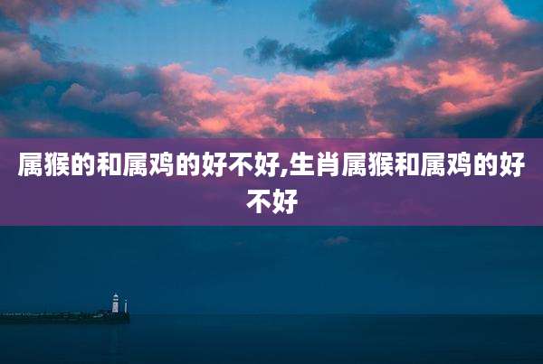 属猴的和属鸡的好不好,生肖属猴和属鸡的好不好