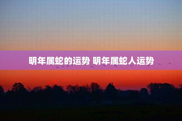 明年属蛇的运势 明年属蛇人运势