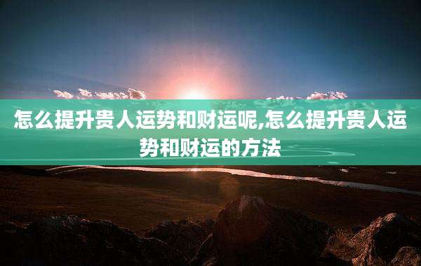 怎么提升贵人运势和财运呢,怎么提升贵人运势和财运的方法