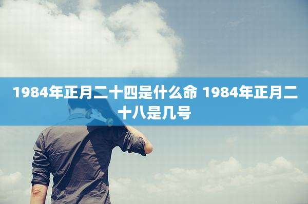 1984年正月二十四是什么命 1984年正月二十八是几号