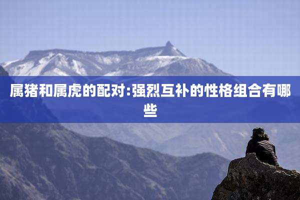 属猪和属虎的配对:强烈互补的性格组合有哪些