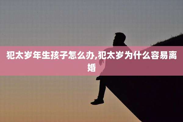 犯太岁年生孩子怎么办,犯太岁为什么容易离婚