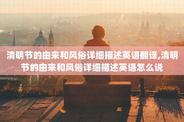 清明节的由来和风俗详细描述英语翻译,清明节的由来和风俗详细描述英语怎么说