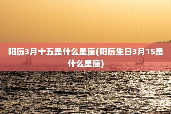 阳历3月十五是什么星座(阳历生日3月15是什么星座)