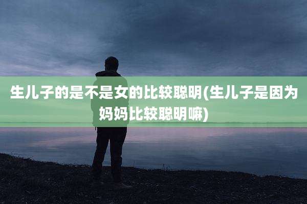 生儿子的是不是女的比较聪明(生儿子是因为妈妈比较聪明嘛)