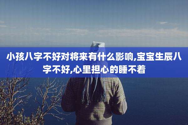 小孩八字不好对将来有什么影响,宝宝生辰八字不好,心里担心的睡不着