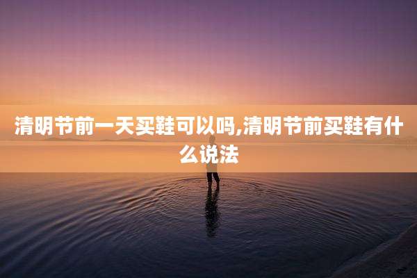 清明节前一天买鞋可以吗,清明节前买鞋有什么说法