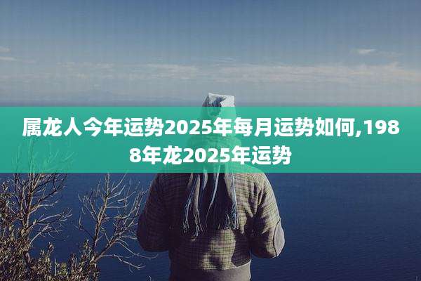 属龙人今年运势2025年每月运势如何,1988年龙2025年运势