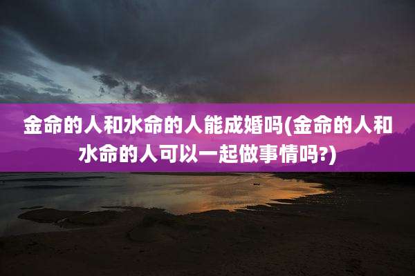 金命的人和水命的人能成婚吗(金命的人和水命的人可以一起做事情吗?)