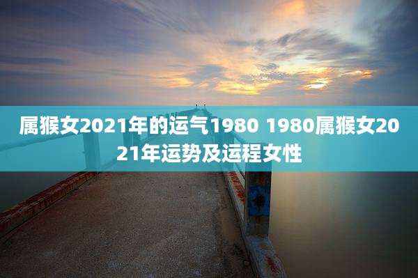 属猴女2021年的运气1980 1980属猴女2021年运势及运程女性