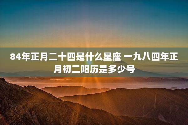 84年正月二十四是什么星座 一九八四年正月初二阳历是多少号