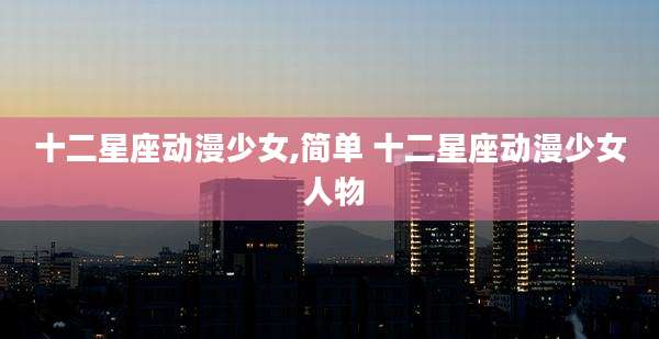 十二星座动漫少女,简单 十二星座动漫少女 人物