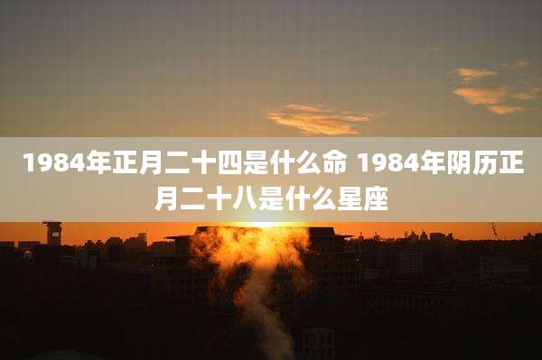 1984年正月二十四是什么命 1984年阴历正月二十八是什么星座
