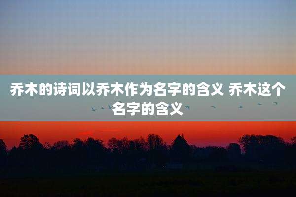 乔木的诗词以乔木作为名字的含义 乔木这个名字的含义