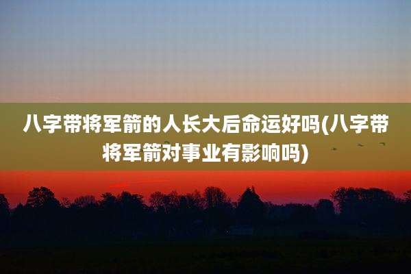 八字带将军箭的人长大后命运好吗(八字带将军箭对事业有影响吗)