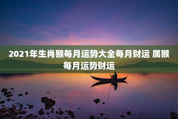 2021年生肖猴每月运势大全每月财运 属猴每月运势财运