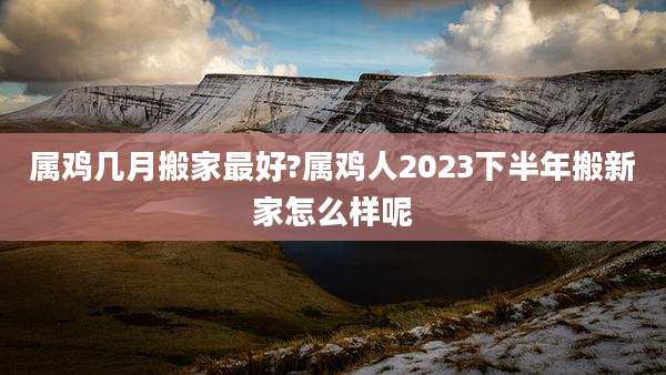 属鸡几月搬家最好?属鸡人2023下半年搬新家怎么样呢
