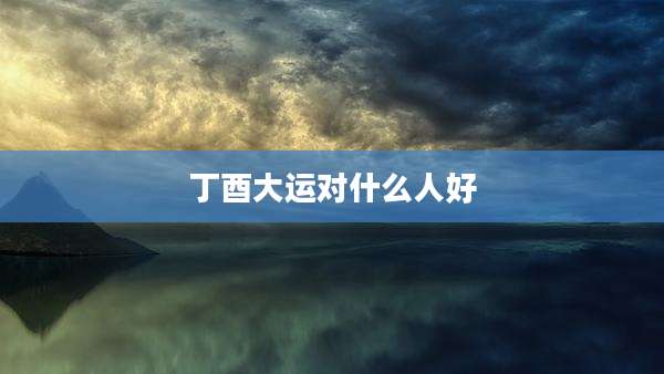 丁酉大运对什么人好