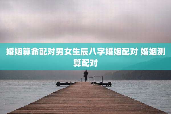 婚姻算命配对男女生辰八字婚姻配对 婚姻测算配对