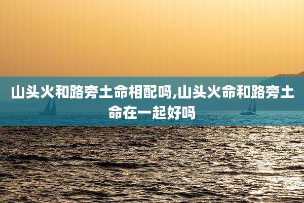 山头火和路旁土命相配吗,山头火命和路旁土命在一起好吗