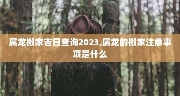 属龙搬家吉日查询2023,属龙的搬家注意事项是什么