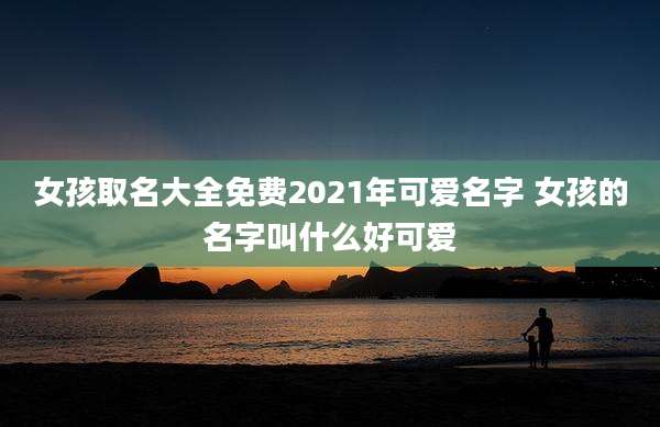 女孩取名大全免费2021年可爱名字 女孩的名字叫什么好可爱