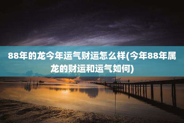 88年的龙今年运气财运怎么样(今年88年属龙的财运和运气如何)