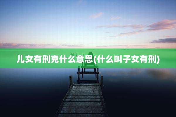 儿女有刑克什么意思(什么叫子女有刑)