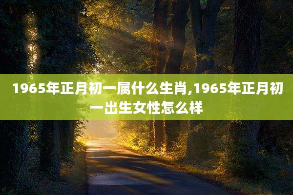 1965年正月初一属什么生肖,1965年正月初一出生女性怎么样