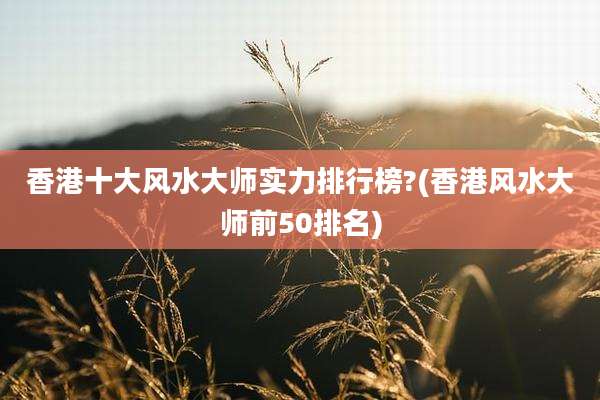 香港十大风水大师实力排行榜?(香港风水大师前50排名)