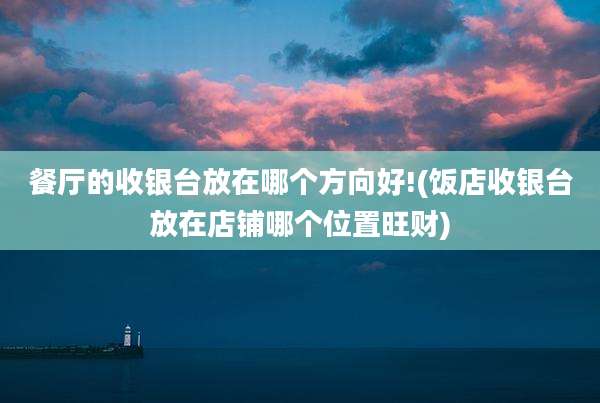 餐厅的收银台放在哪个方向好!(饭店收银台放在店铺哪个位置旺财)
