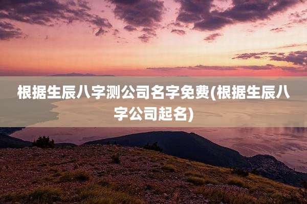 根据生辰八字测公司名字免费(根据生辰八字公司起名)