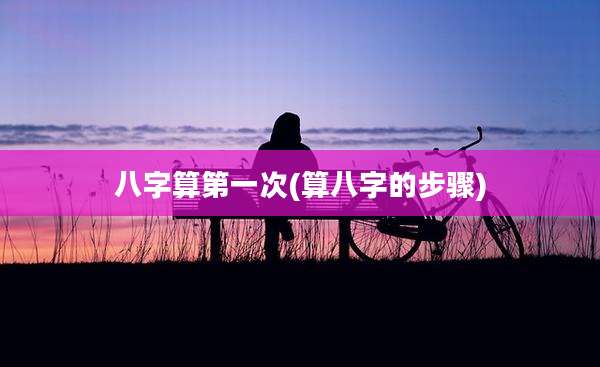 八字算第一次(算八字的步骤)
