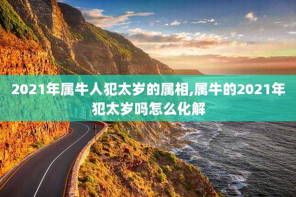2021年属牛人犯太岁的属相,属牛的2021年犯太岁吗怎么化解
