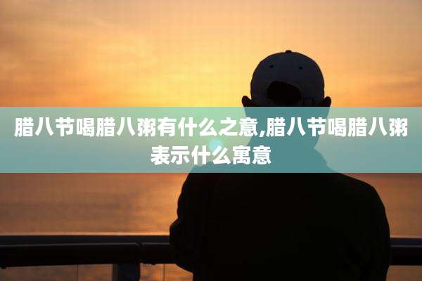腊八节喝腊八粥有什么之意,腊八节喝腊八粥表示什么寓意