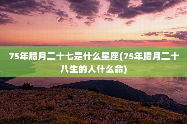 75年腊月二十七是什么星座(75年腊月二十八生的人什么命)