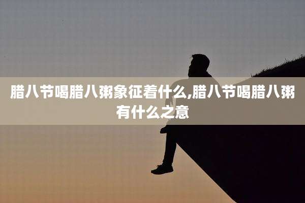 腊八节喝腊八粥象征着什么,腊八节喝腊八粥有什么之意